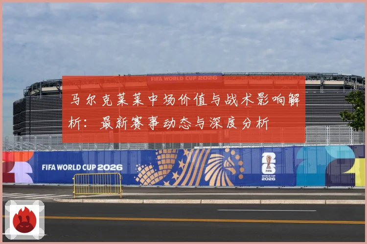 马尔克莱莱中场价值与战术影响解析：最新赛事动态与深度分析