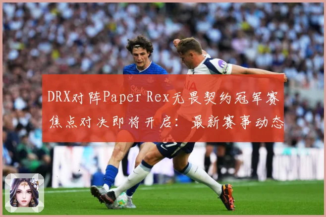 DRX对阵Paper Rex无畏契约冠军赛焦点对决即将开启：最新赛事动态与深度分析