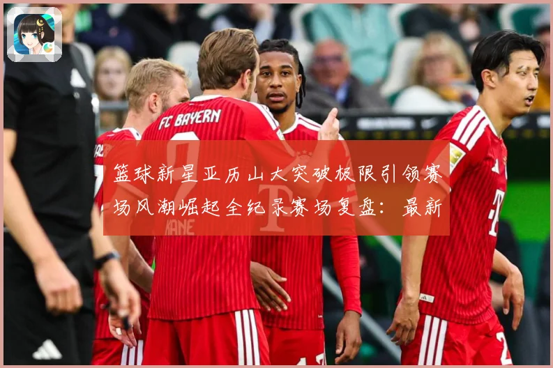 篮球新星亚历山大突破极限引领赛场风潮崛起全纪录赛场复盘：最新赛事动态与深度分析