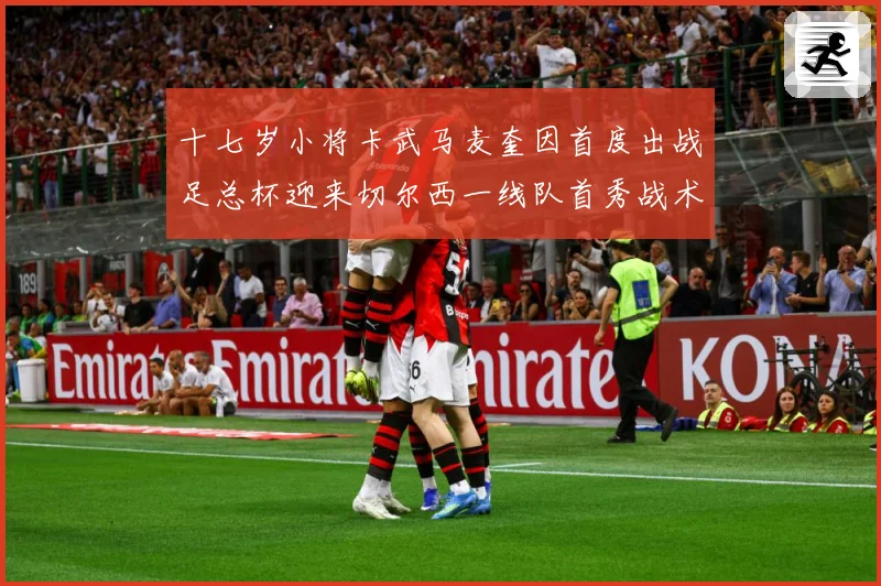 十七岁小将卡武马麦奎因首度出战足总杯迎来切尔西一线队首秀战术观察：最新赛事动态与深度分析