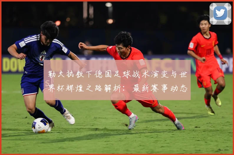 勒夫执教下德国足球战术演变与世界杯辉煌之路解析：最新赛事动态与深度分析