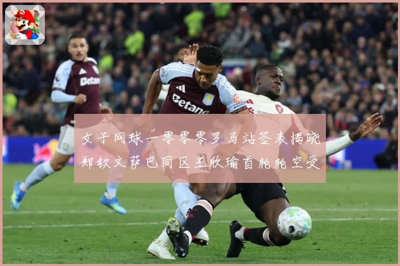 女子网球一零零零罗马站签表揭晓郑钦文萨巴同区王欣瑜首轮轮空受赛场观察：最新赛事动态与深度分析