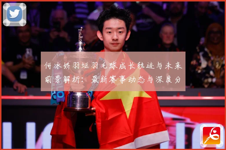 何冰娇羽坛羽毛球成长轨迹与未来前景解析：最新赛事动态与深度分析