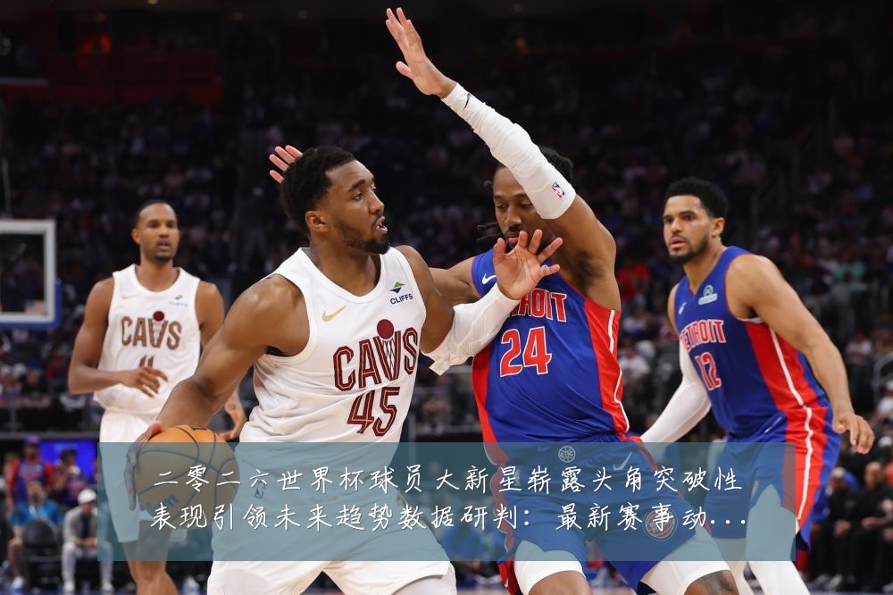 二零二六世界杯球员大新星崭露头角突破性表现引领未来趋势数据研判：最新赛事动态与深度分析