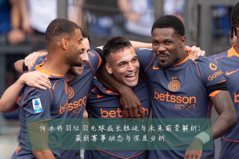 何冰娇羽坛羽毛球成长轨迹与未来前景解析：最新赛事动态与深度分析