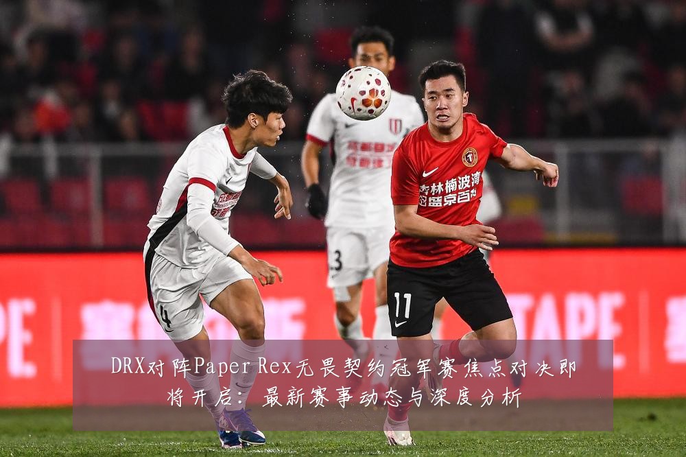 DRX对阵Paper Rex无畏契约冠军赛焦点对决即将开启：最新赛事动态与深度分析